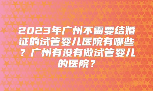 2023年广州不需要结婚证的试管婴儿医院有哪些？广州有没有做试管婴儿的医院？