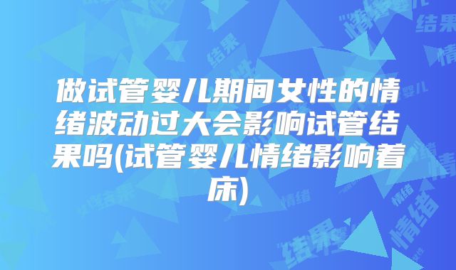 做试管婴儿期间女性的情绪波动过大会影响试管结果吗(试管婴儿情绪影响着床)