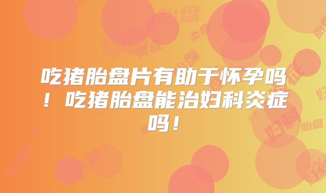 吃猪胎盘片有助于怀孕吗！吃猪胎盘能治妇科炎症吗！