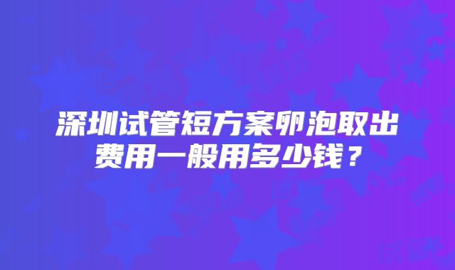 深圳试管短方案卵泡取出费用一般用多少钱？