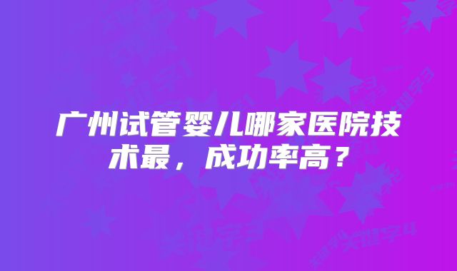 广州试管婴儿哪家医院技术最，成功率高？