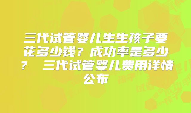 三代试管婴儿生生孩子要花多少钱？成功率是多少？ 三代试管婴儿费用详情公布
