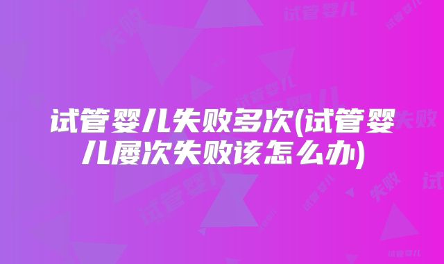 试管婴儿失败多次(试管婴儿屡次失败该怎么办)