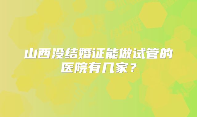 山西没结婚证能做试管的医院有几家？