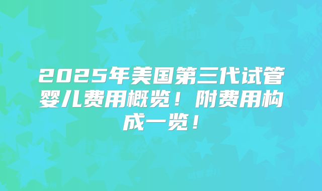 2025年美国第三代试管婴儿费用概览！附费用构成一览！