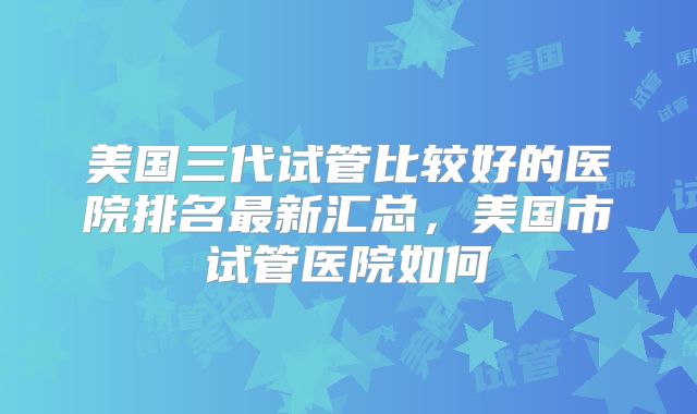 美国三代试管比较好的医院排名最新汇总，美国市试管医院如何