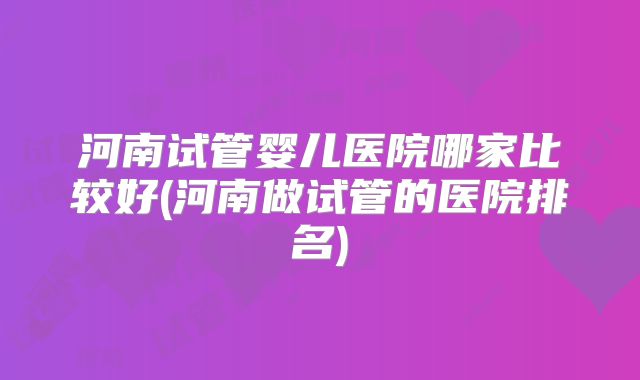 河南试管婴儿医院哪家比较好(河南做试管的医院排名)