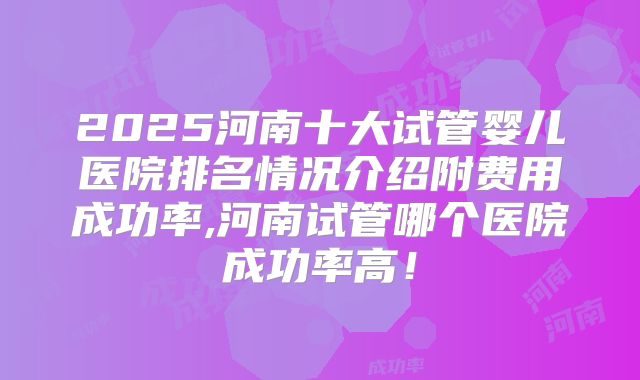 2025河南十大试管婴儿医院排名情况介绍附费用成功率,河南试管哪个医院成功率高！