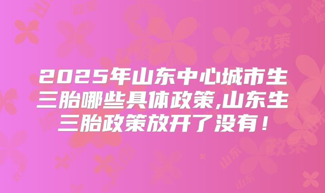 2025年山东中心城市生三胎哪些具体政策,山东生三胎政策放开了没有！