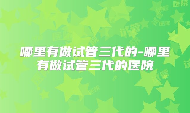 哪里有做试管三代的-哪里有做试管三代的医院