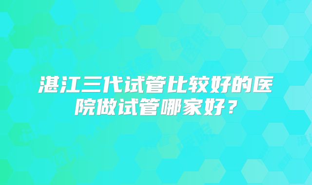 湛江三代试管比较好的医院做试管哪家好?