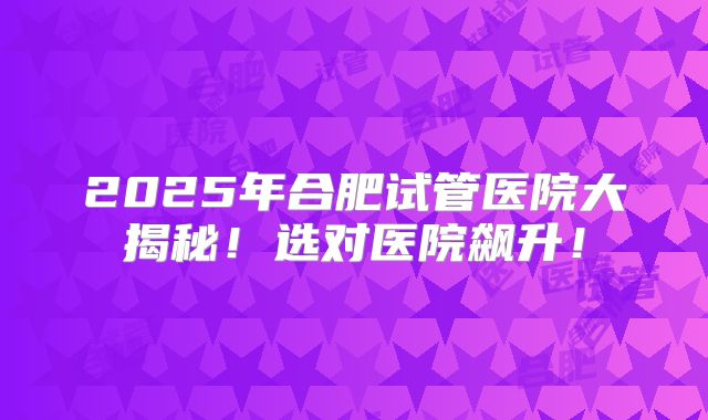 2025年合肥试管医院大揭秘！选对医院飙升！