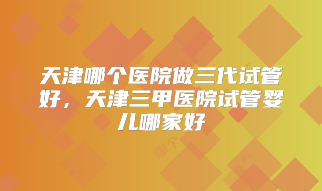 天津哪个医院做三代试管好，天津三甲医院试管婴儿哪家好