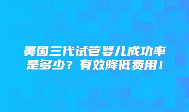 美国三代试管婴儿成功率是多少?有效降低费用!