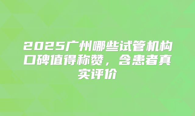 2025广州哪些试管机构口碑值得称赞,含患者真实评价