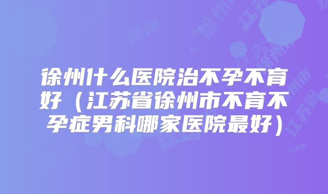 徐州什么医院治不孕不育好（江苏省徐州市不育不孕症男科哪家医院最好）