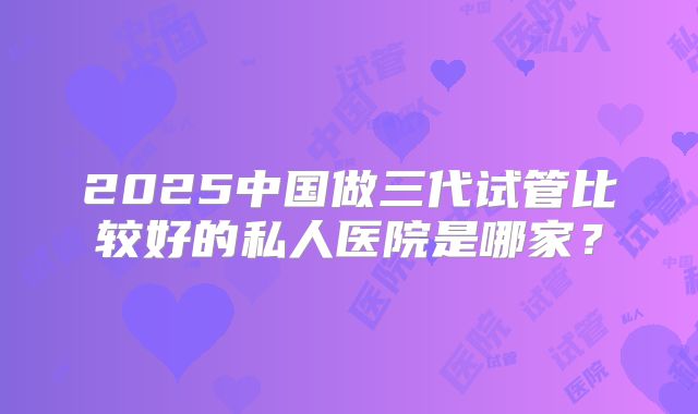 2025中国做三代试管比较好的私人医院是哪家？