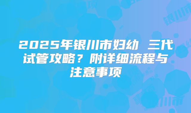 2025年银川市妇幼 三代试管攻略？附详细流程与注意事项