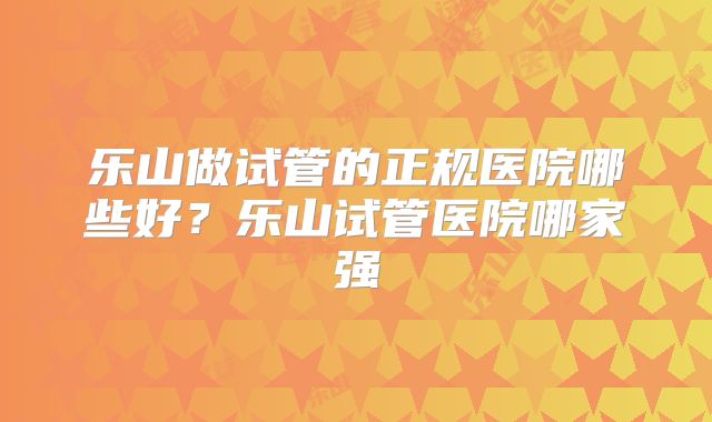 乐山做试管的正规医院哪些好？乐山试管医院哪家强