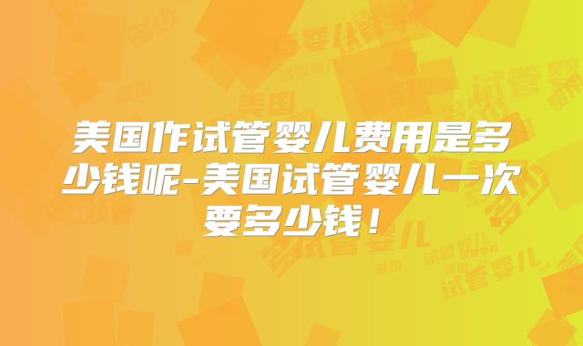 美国作试管婴儿费用是多少钱呢-美国试管婴儿一次要多少钱!