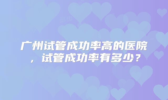 广州试管成功率高的医院,试管成功率有多少?