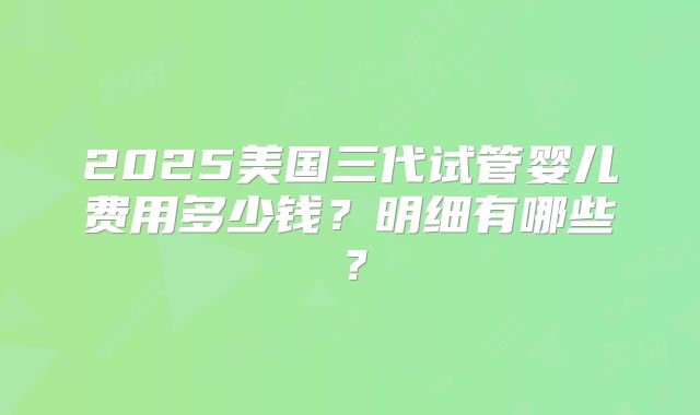 2025美国三代试管婴儿费用多少钱?明细有哪些?