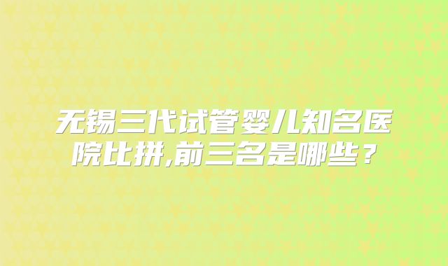 无锡三代试管婴儿知名医院比拼,前三名是哪些？