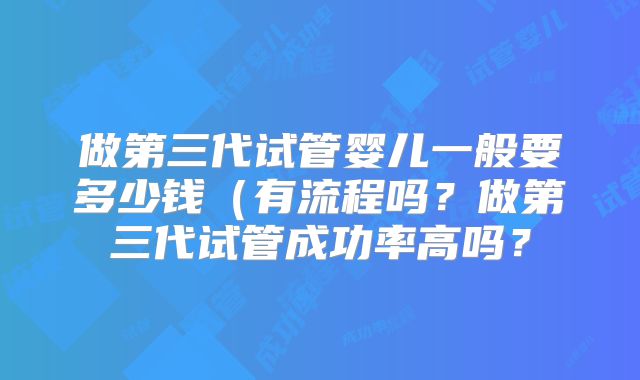 做第三代试管婴儿一般要多少钱（有流程吗？做第三代试管成功率高吗？