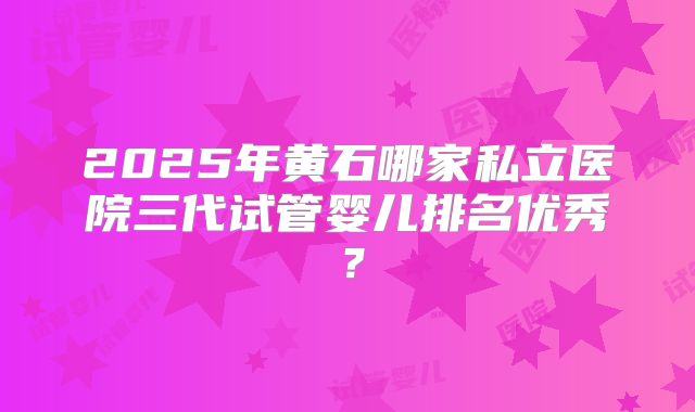 2025年黄石哪家私立医院三代试管婴儿排名优秀？