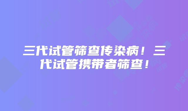 三代试管筛查传染病！三代试管携带者筛查！