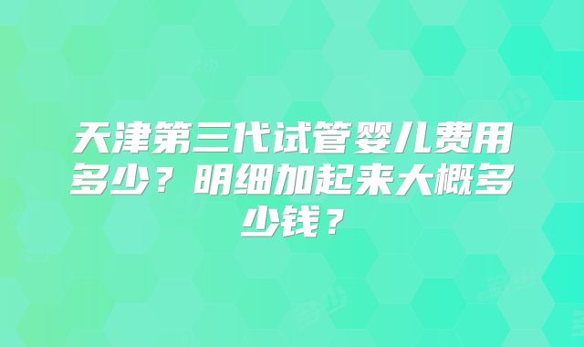 天津第三代试管婴儿费用多少？明细加起来大概多少钱？