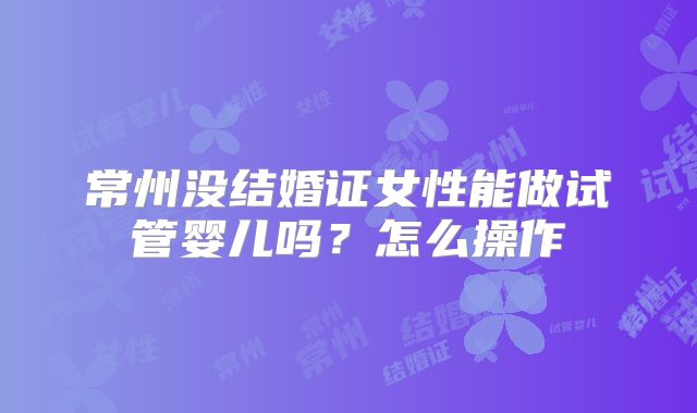 常州没结婚证女性能做试管婴儿吗？怎么操作