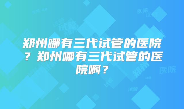 郑州哪有三代试管的医院？郑州哪有三代试管的医院啊？