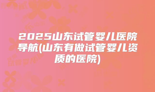 2025山东试管婴儿医院导航(山东有做试管婴儿资质的医院)