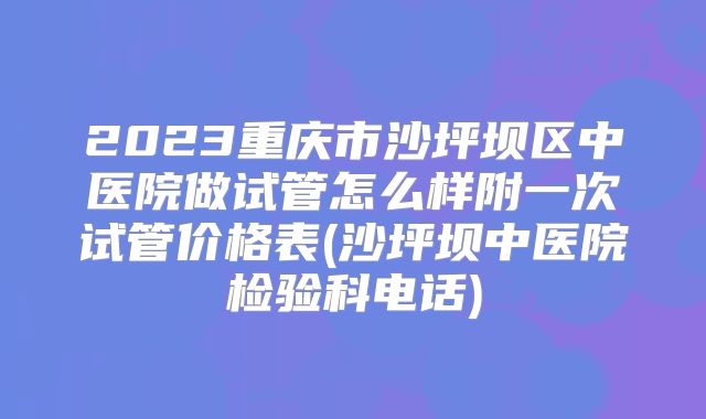 2023重庆市沙坪坝区中医院做试管怎么样附一次试管价格表(沙坪坝中医院检验科电话)