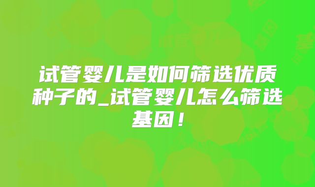 试管婴儿是如何筛选优质种子的_试管婴儿怎么筛选基因！