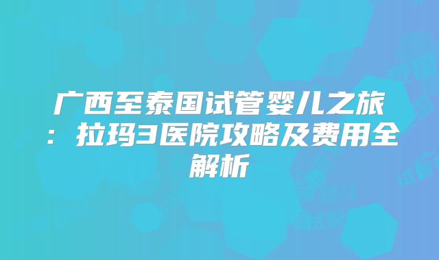广西至泰国试管婴儿之旅：拉玛3医院攻略及费用全解析