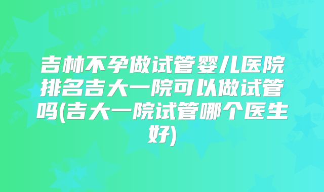 吉林不孕做试管婴儿医院排名吉大一院可以做试管吗(吉大一院试管哪个医生好)