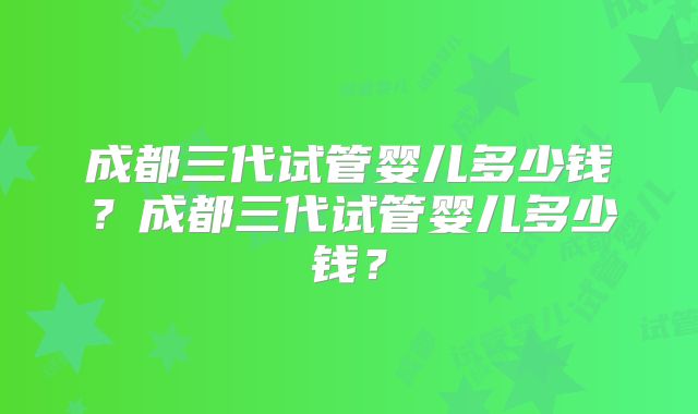 成都三代试管婴儿多少钱？成都三代试管婴儿多少钱？