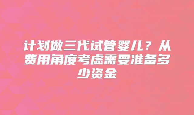 计划做三代试管婴儿？从费用角度考虑需要准备多少资金
