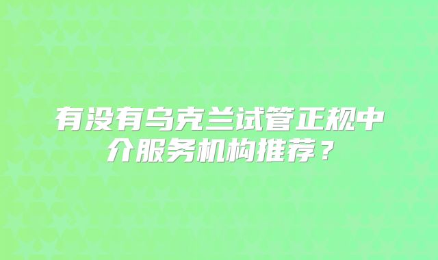 有没有乌克兰试管正规中介服务机构推荐？