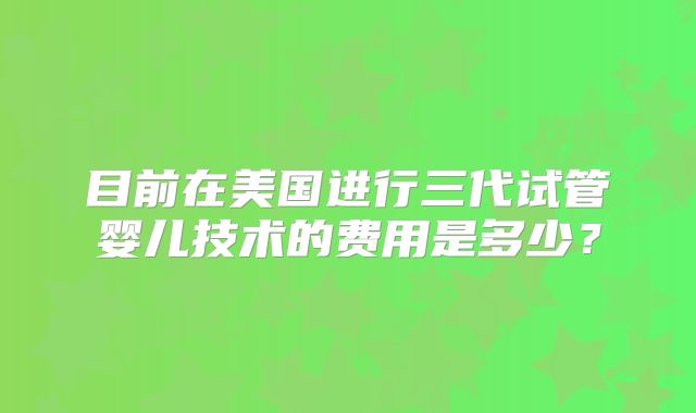 目前在美国进行三代试管婴儿技术的费用是多少?