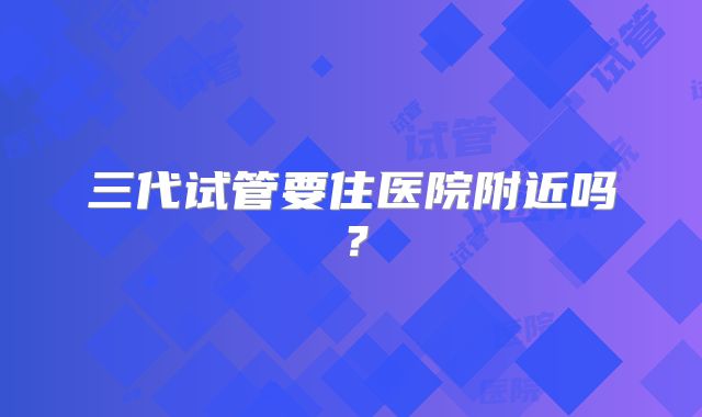 三代试管要住医院附近吗？