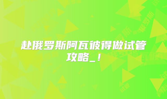 赴俄罗斯阿瓦彼得做试管攻略_！