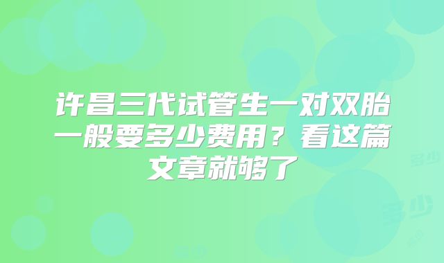 许昌三代试管生一对双胎一般要多少费用？看这篇文章就够了