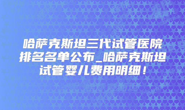 哈萨克斯坦三代试管医院排名名单公布_哈萨克斯坦试管婴儿费用明细！