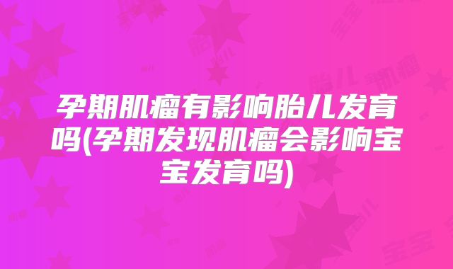 孕期肌瘤有影响胎儿发育吗(孕期发现肌瘤会影响宝宝发育吗)