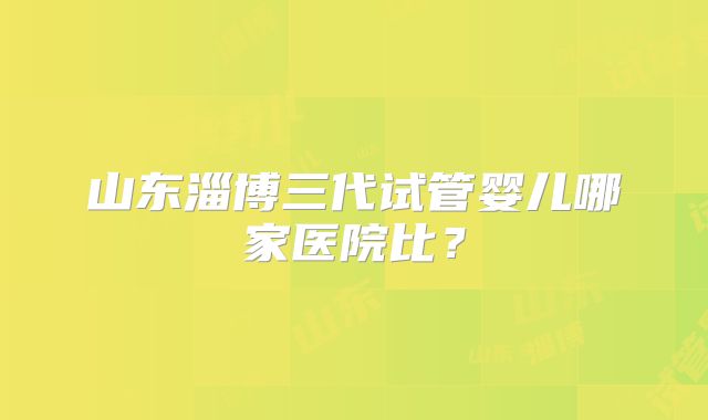 山东淄博三代试管婴儿哪家医院比？
