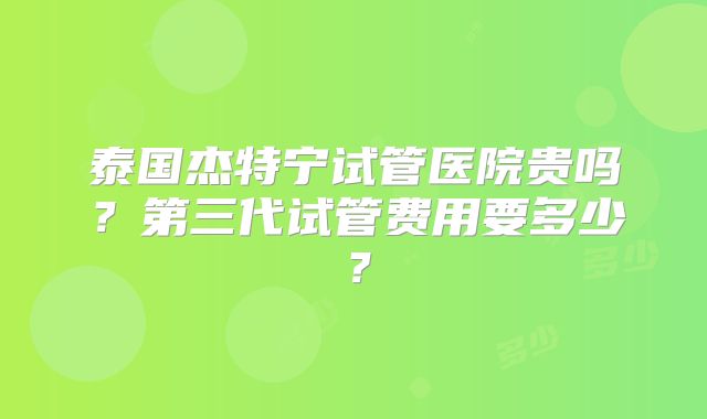 泰国杰特宁试管医院贵吗？第三代试管费用要多少？