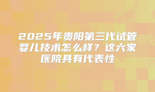 2025年贵阳第三代试管婴儿技术怎么样？这六家医院具有代表性
